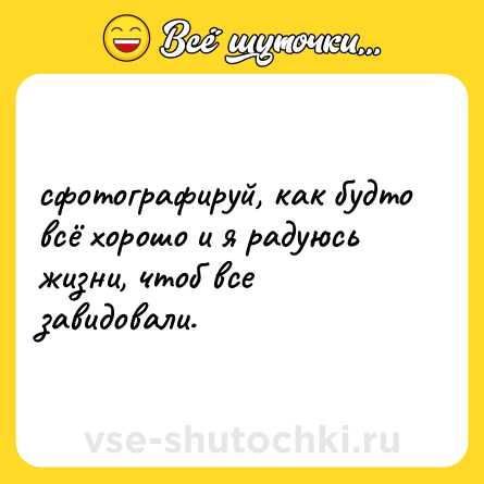 Шутка: сфотографируй, как будто всё хорошо и я радуюсь жизни, чтоб все завидовали.