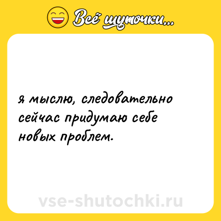 Шутка: я мыслю, следовательно сейчас придумаю себе новых проблем.