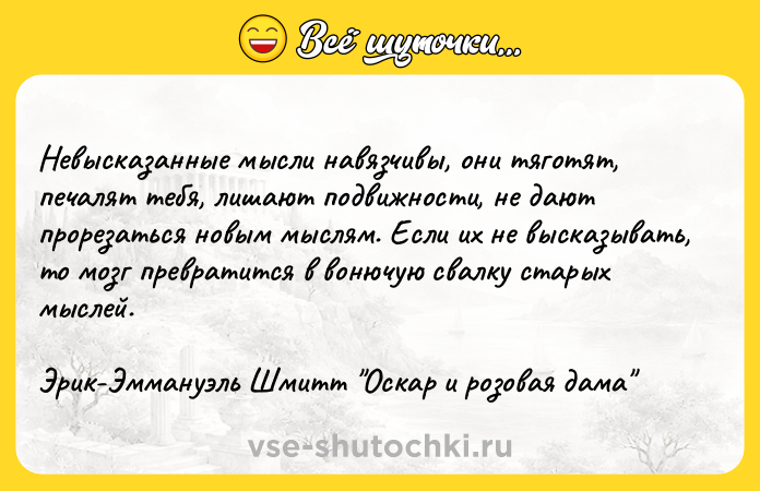 Цитата: Невысказанные мысли навязчивы, они тяготят, печалят тебя, лишают подвижности, не дают прорезаться новым мыслям. Если их не высказывать, то мозг превратится в вонючую свалку старых мыслей.Эрик-Эммануэль Шмитт Оскар и розовая дама