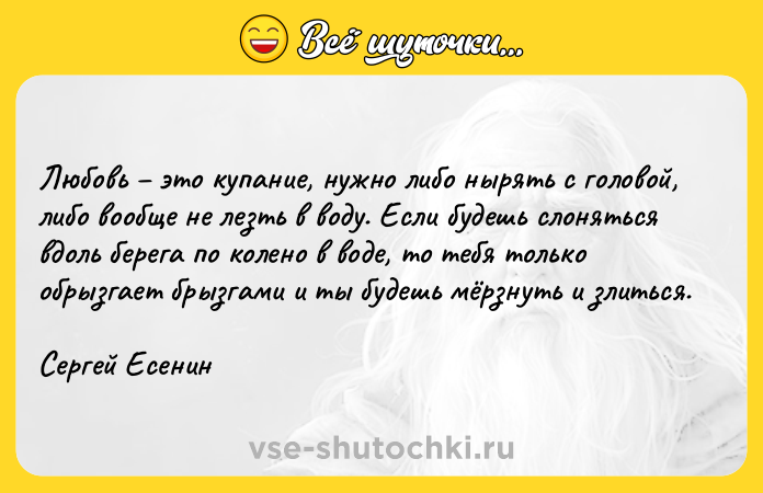 Цитата: Любовь это купание, нужно либо нырять с головой, либо вообще не лезть в воду. Если будешь слоняться вдоль берега по колено в воде, то тебя только обрызгает брызгами и ты будешь мёрзнуть и злиться.Сергей Есенин