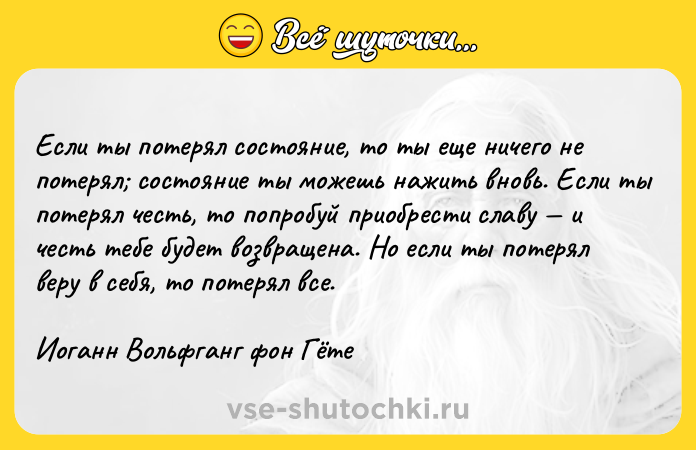 Цитата: Если ты потерял состояние, то ты еще ничего не потерял состояние ты можешь нажить вновь. Если ты потерял честь, то попробуй приобрести славу и честь тебе будет возвращена. Но если ты потерял веру в себя, то потерял все.Иоганн Вольфганг фон Гёте