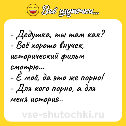 Шутка: - Дедушка, ты там как?<br>- Всё хорошо внучек, исторический фильм смотрю...<br>- Ё моё, да это же порно!<br>- Для кого порно, а для меня история..