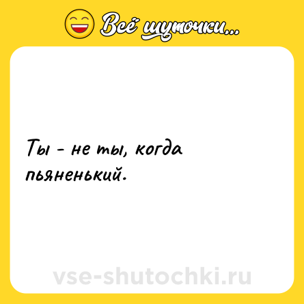 Шутка: Ты - не ты, когда пьяненький.