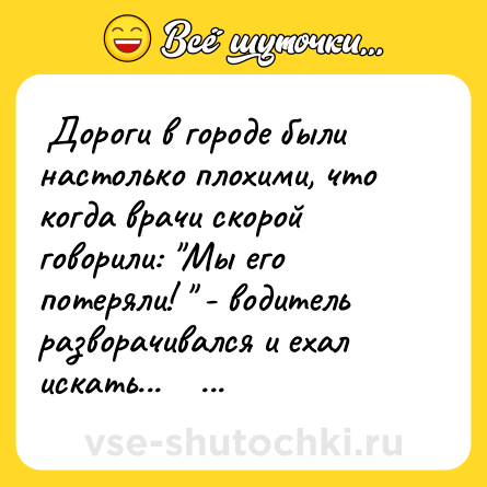Шутка:  Дороги в городе были настолько плохими, что когда врачи скорой говорили: "Мы его потеряли! " - водитель разворачивался и ехал искать...     