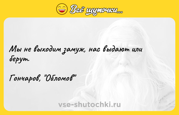 Цитата: Мы не выходим замуж, нас выдают или берут.Гончаров, Обломов