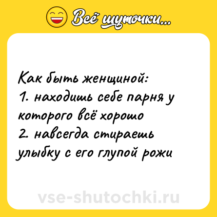 Шутка: Как быть женщиной: <br>1. находишь себе парня у которого всё хорошо <br>2. навсегда стираешь улыбку с его глупой рожи