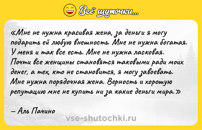 Цитата: Мне не нужна красивая жена, за деньги я могу подарить ей любую внешность. Мне не нужна богатая. У меня и так все есть. Мне не нужна ласковая. Почти все женщины становятся таковыми ради моих денег, а тех, кто не становится, я могу завоевать. Мне нужна порядочная жена. Верность и хорошую репутацию мне не купить ни за какие деньги мира.Аль Пачино