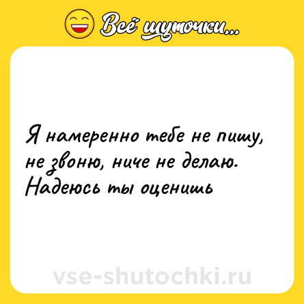 Шутка: Я намеренно тебе не пишу, не звоню, ниче не делаю. Надеюсь ты оценишь