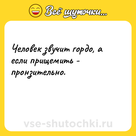 Шутка: Человек звучит гордо, а если прищемить - пронзительно.<br><br> 