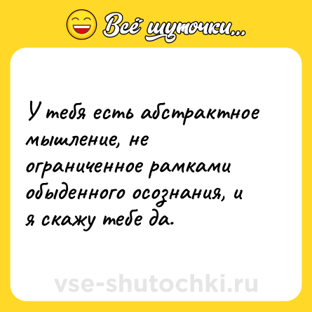 Шутка: У тебя есть абстрактное мышление, не ограниченное рамками обыденного осознания, и я скажу тебе да.