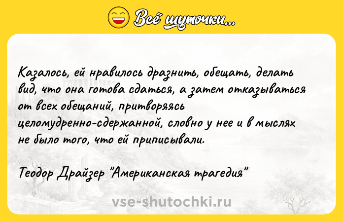 Цитата: Казалось, ей нравилось дразнить, обещать, делать вид, что она готова сдаться, а затем отказываться от всех обещаний, притворяясь целомудренно-сдержанной, словно у нее и в мыслях не было того, что ей приписывали.Теодор Драйзер Американская трагедия