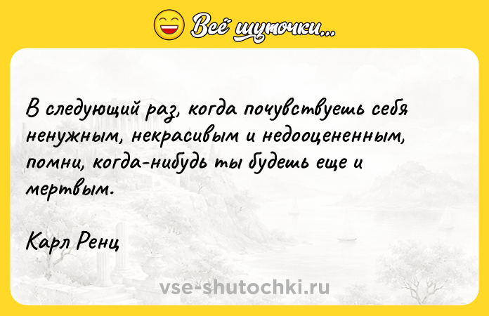 Цитата: В следующий раз, когда почувствуешь себя ненужным, некрасивым и недооцененным, помни, когда-нибудь ты будешь еще и мертвым.Карл Ренц