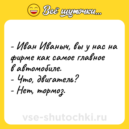 Шутка: - Иван Иваныч, вы у нас на фирме как самое главное в автомобиле.<br>- Что, двигатель?<br>- Нет, тормоз.