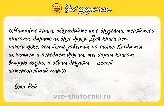 Цитата: Читайте книги, обсуждайте их с друзьями, меняйтесь книгами, дарите их друг другу. Для книги нет ничего хуже, чем быть забытой на полке. Когда мы их читаем и передаём другим, мы дарим книгам вторую жизнь, а своим друзьям целый интереснейший мир.Олег Рой