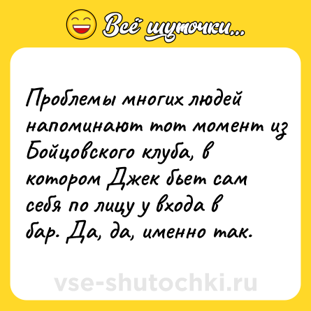 Шутка: Проблемы многих людей напоминают тот момент из Бойцовского клуба, в котором Джек бьет сам себя по лицу у входа в бар. Да, да, именно так.