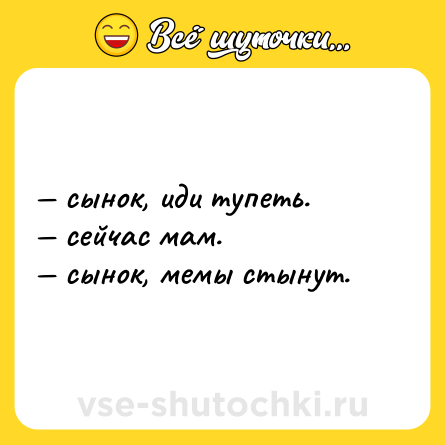 Шутка: — сынок, иди тупеть.  <br>— сейчас мам.  <br>— сынок, мемы стынут.