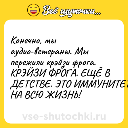 Шутка: Конечно, мы аудио-ветераны. Мы пережили крэйзи фрога. КРЭЙЗИ ФРОГА. ЕЩЁ В ДЕТСТВЕ. ЭТО ИММУНИТЕТ НА ВСЮ ЖИЗНЬ!