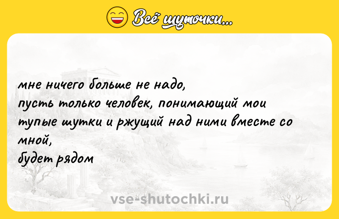 Цитата: мне ничего больше не надо, пусть только человек, понимающий мои тупые шутки и ржущий над ними вместе со мной, будет рядом
