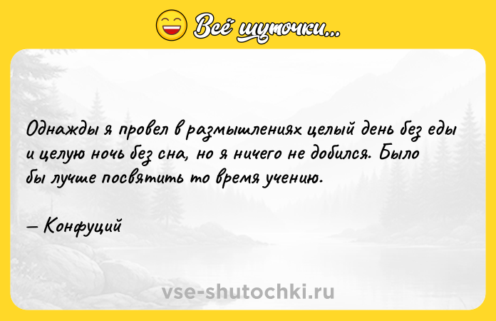 Цитата: Однажды я провел в размышлениях целый день без еды и целую ночь без сна, но я ничего не добился. Было бы лучше посвятить то время учению. Конфуций
