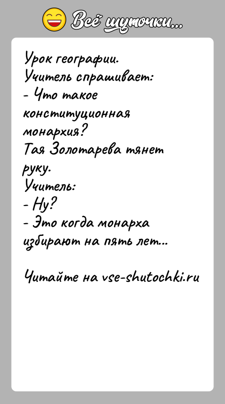 История: Урок географии.Учитель спрашивает:- Что такое конституционная монархия?Тая Золотарева тянет руку.Учитель:- Ну?- Это когда монарха избирают на пять лет...