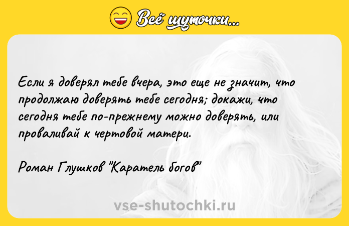 Цитата: Если я доверял тебе вчера, это еще не значит, что продолжаю доверять тебе сегодня докажи, что сегодня тебе по-прежнему можно доверять, или проваливай к чертовой матери.Роман Глушков Каратель богов