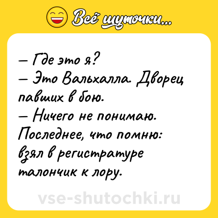 Шутка: — Где это я? <br>— Это Вальхалла. Дворец павших в бою.<br>— Ничего не понимаю. Последнее, что помню: взял в регистратуре талончик к лору.