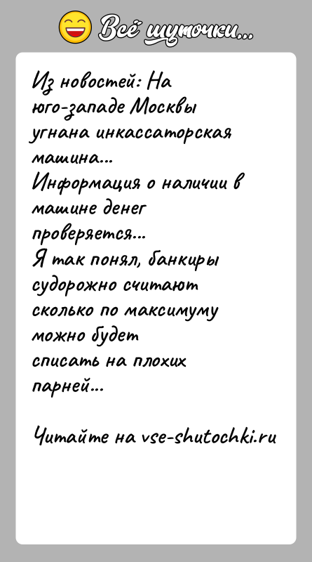 История: Из новостей: На юго-западе Москвы угнана инкассаторская машина...Информация о наличии в машине денег проверяется...Я так понял, банкиры судорожно считают сколько