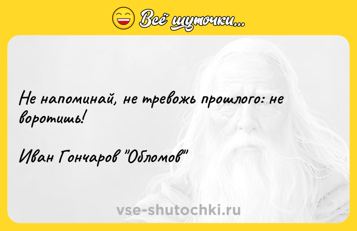 Цитата: Не напоминай, не тревожь прошлого: не воротишь!Иван Гончаров Обломов
