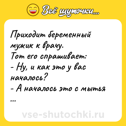 Шутка: Приходит беременный мужик к врачу.  <br>Тот его спрашивает:  <br>- Ну, и как это у вас началось?  <br>- А началось это с мытья посуды