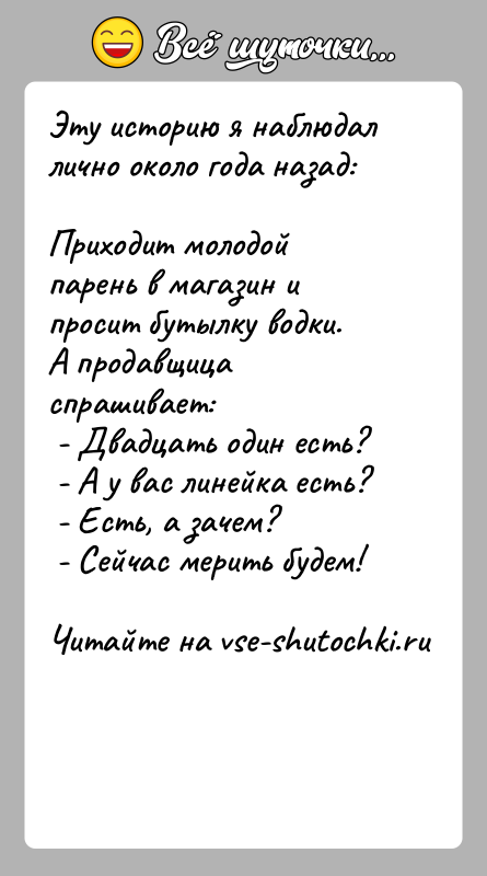 История: Эту историю я наблюдал лично около года назад:Приходит молодой парень в магазин и просит бутылку водки.А продавщица спрашивает: - Двадцать