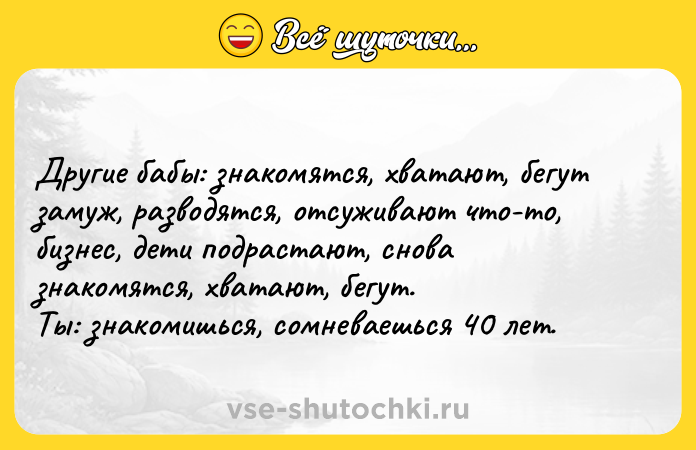 Цитата: Другие бабы: знакомятся, хватают, бегут замуж, разводятся, отсуживают что-то, бизнес, дети подрастают, снова знакомятся, хватают, бегут.Ты: знакомишься, сомневаешься 40 лет.