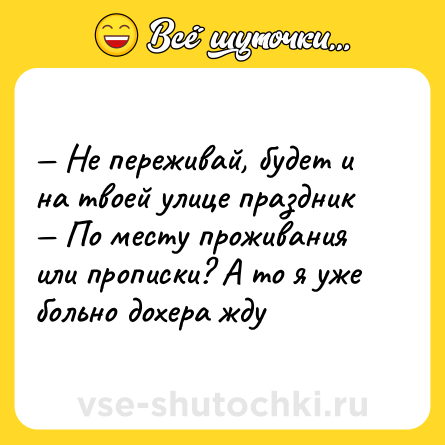 Шутка: — Не переживай, будет и на твоей улице праздник <br>— По месту проживания или прописки? А то я уже больно дохера жду