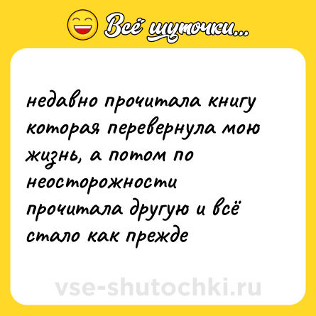 Шутка: недавно прочитала книгу которая перевернула мою жизнь, а потом по неосторожности прочитала другую и всё стало как прежде