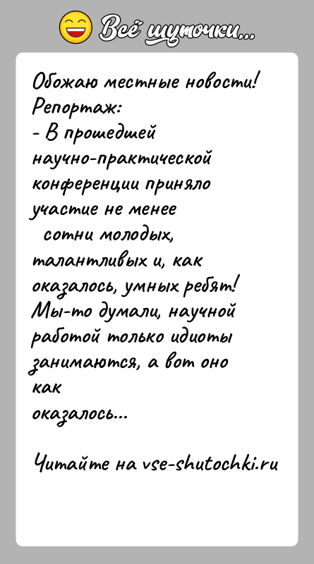 История: Обожаю местные новости!Репортаж:- В прошедшей научно-практической конференции приняло участие не менее сотни молодых, талантливых и, как оказалось, умных ребят!Мы-то