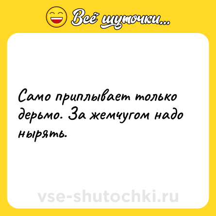 Шутка: Само приплывает только дерьмо. За жемчугом надо нырять.