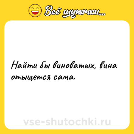 Шутка: Найти бы виноватых, вина отыщется сама.
