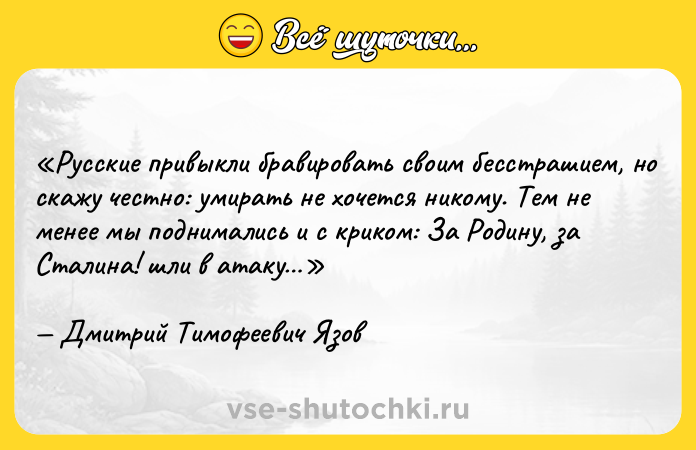 Цитата: Русские привыкли бравировать своим бесстрашием, но скажу честно: умирать не хочется никому. Тем не менее мы поднимались и с криком: За Родину, за Сталина! шли в атаку Дмитрий Тимофеевич Язов