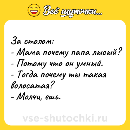 Шутка: За столом:<br>- Мама почему папа лысый?<br>- Потому что он умный.<br>- Тогда почему ты такая волосатая?<br>- Молчи, ешь.