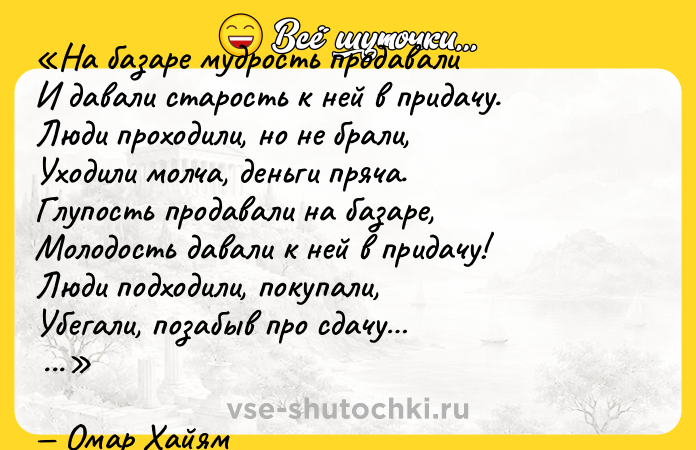 Цитата: На базаре мудрость продавалиИ давали старость к ней в придачу.Люди проходили, но не брали,Уходили молча, деньги пряча.Глупость продавали на базаре,Молодость давали к ней в придачу!Люди подходили, покупали,Убегали, позабыв про сдачу Омар Хайям