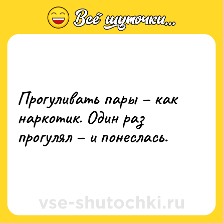 Шутка: Прогуливать пары – как наркотик. Один раз прогулял – и понеслась.