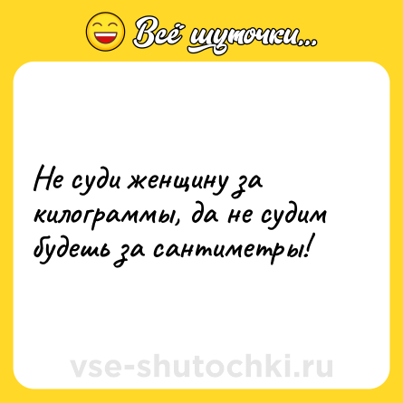 Шутка: Не суди женщину за килограммы, да не судим будешь за сантиметры!