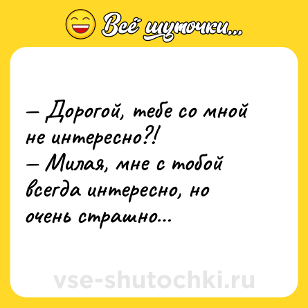 Шутка: — Дорогой, тебе со мной не интересно?!<br>— Милая, мне с тобой всегда интересно, но очень страшно…
