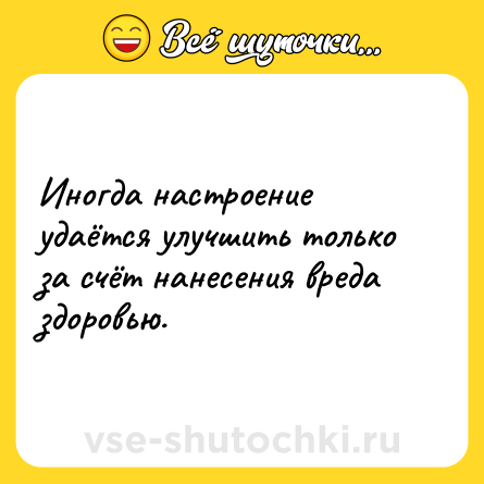 Шутка: Иногда настроение удаётся улучшить только за счёт нанесения вреда здоровью.