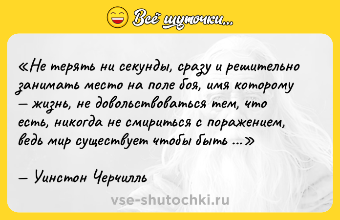 Цитата: Не терять ни секунды, сразу и решительно занимать место на поле боя, имя которому жизнь, не довольствоваться тем, что есть, никогда не смириться с поражением, ведь мир существует чтобы быть завоеванным.Уинстон Черчилль