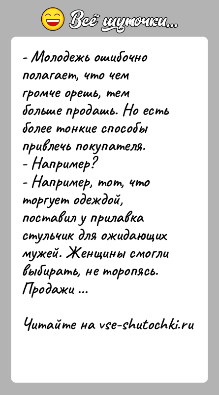 История: - Молодежь ошибочно полагает, что чем громче орешь, тем больше продашь. Но есть более тонкие способы привлечь покупателя.- Например?- Например,