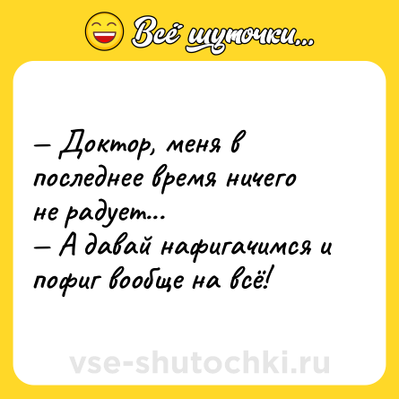 Шутка: — Доктор, меня в последнее время ничего не радует...<br>— А давай нафигачимся и пофиг вообще на всё!
