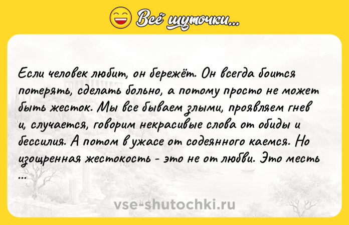 Цитата: Если человек любит, он бережёт. Он всегда боится потерять, сделать больно, а потому просто не может быть жесток. Мы все бываем злыми, проявляем гнев и, случается, говорим некрасивые слова от обиды и бессилия. А потом в ужасе от содеянного каемся. Но изощренная жестокость - это не от любви. Это месть больного эго, которому не по нраву то, что чьё-то сердце осмелилось взять над ним верх. В жестокост