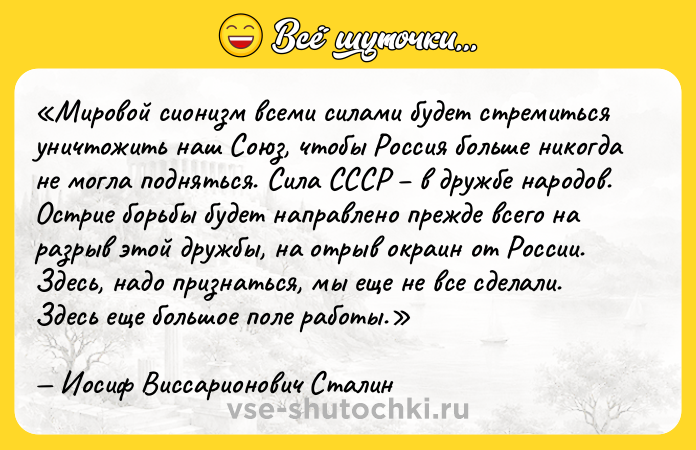 Цитата: Мировой сионизм всеми силами будет стремиться уничтожить наш Союз, чтобы Россия больше никогда не могла подняться. Сила СССР в дружбе народов. Острие борьбы будет направлено прежде всего на разрыв этой дружбы, на отрыв окраин от России. Здесь, надо признаться, мы еще не все сделали. Здесь еще большое поле работы. Иосиф Виссарионович Сталин