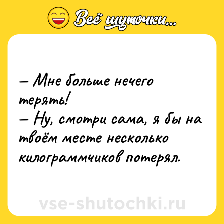 Шутка: — Мне больше нечего терять! <br>— Ну, смотри сама, я бы на твоём месте несколько килограммчиков потерял.