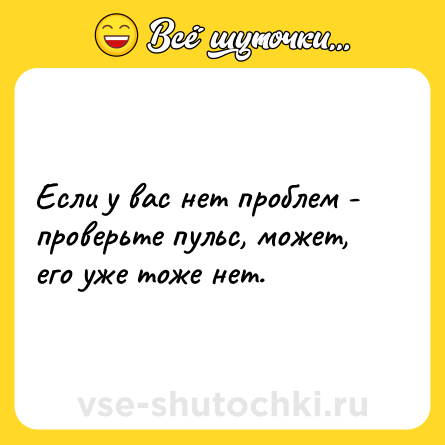 Шутка: Если у вас нет проблем - проверьте пульс, может, его уже тоже нет.